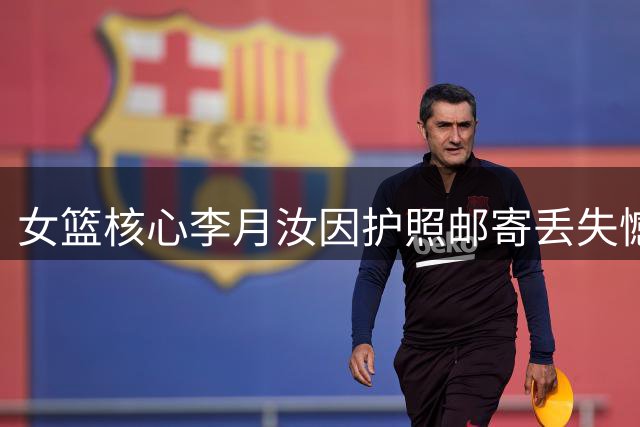 女篮核心李月汝因护照邮寄丢失憾别世界杯 责任归属引热议